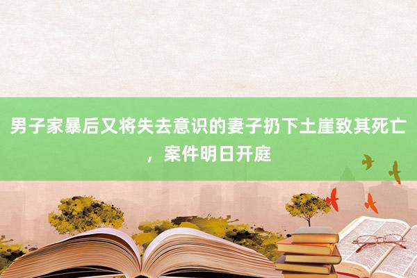 男子家暴后又将失去意识的妻子扔下土崖致其死亡，案件明日开庭