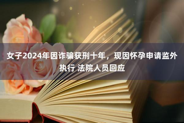 女子2024年因诈骗获刑十年，现因怀孕申请监外执行 法院人员回应