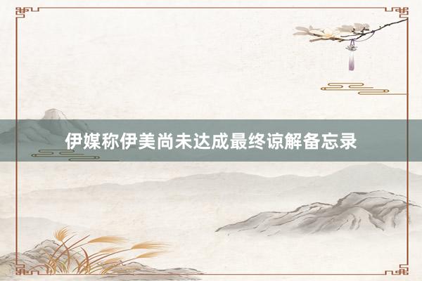 伊媒称伊美尚未达成最终谅解备忘录