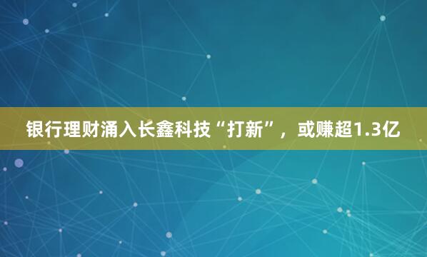 银行理财涌入长鑫科技“打新”，或赚超1.3亿