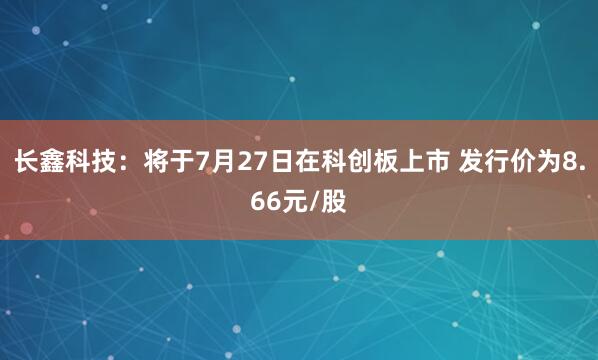 长鑫科技:将于7月27日在科创板上市 发行价为8.66元/股