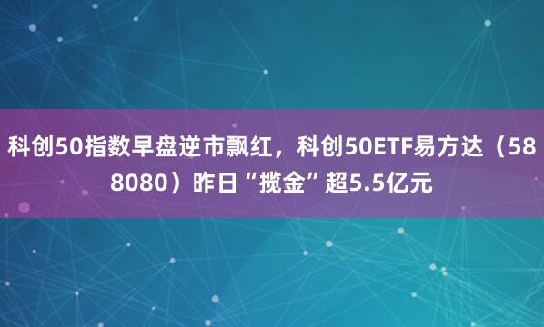 科创50指数早盘逆市飘红，科创50ETF易方达（588080）昨日“揽金”超5.5亿元