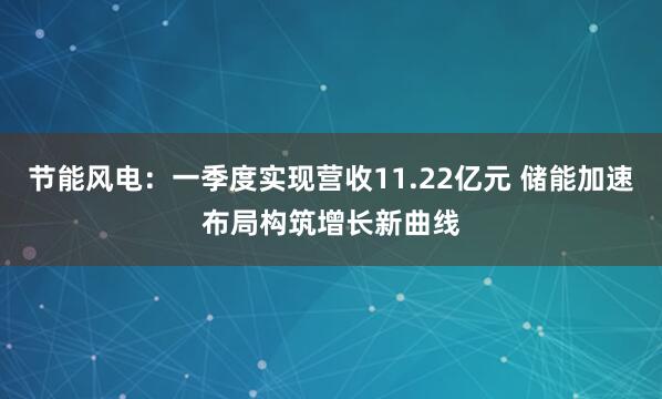 节能风电：一季度实现营收11.22亿元 储能加速布局构筑增长新曲线