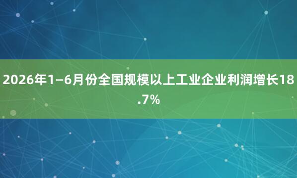 2026年1—6月份全国规模以上工业企业利润增长18.7%