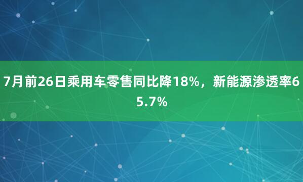 7月前26日乘用车零售同比降18%，新能源渗透率65.7%