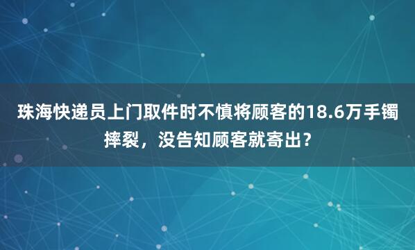 珠海快递员上门取件时不慎将顾客的18.6万手镯摔裂，没告知顾客就寄出？