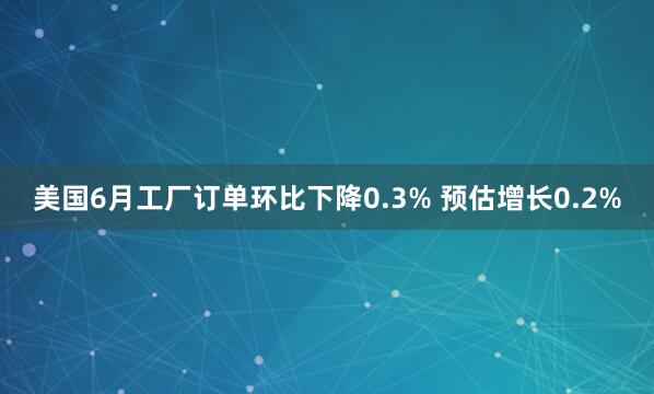 美国6月工厂订单环比下降0.3% 预估增长0.2%