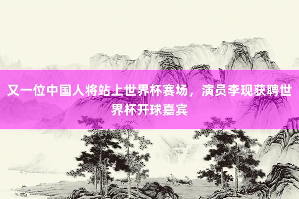 又一位中国人将站上世界杯赛场，演员李现获聘世界杯开球嘉宾