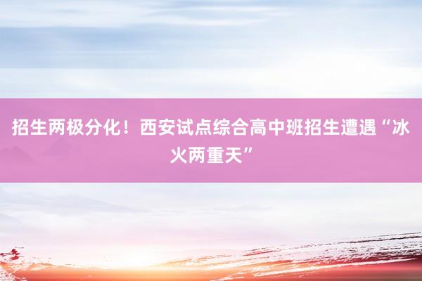 招生两极分化！西安试点综合高中班招生遭遇“冰火两重天”