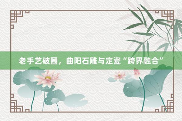 老手艺破圈，曲阳石雕与定瓷“跨界融合”