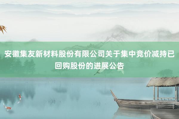 安徽集友新材料股份有限公司关于集中竞价减持已回购股份的进展公告