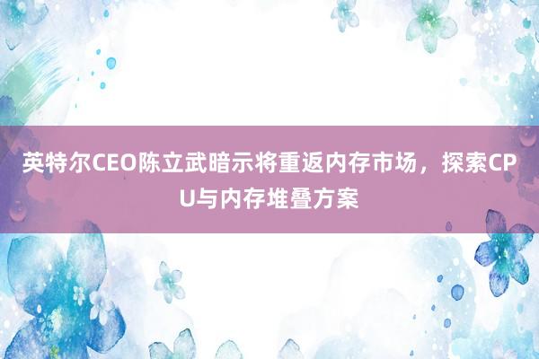 英特尔CEO陈立武暗示将重返内存市场，探索CPU与内存堆叠方案