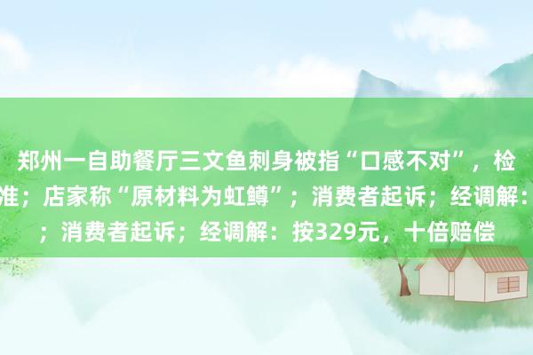 郑州一自助餐厅三文鱼刺身被指“口感不对”，检测报告不满足生食标准；店家称“原材料为虹鳟”；消费者起诉；经调解：按329元，十倍赔偿