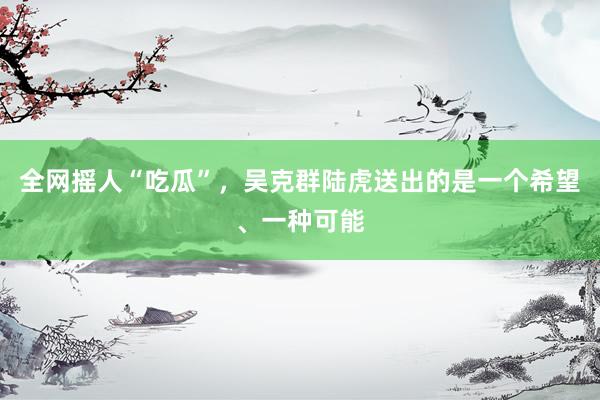 全网摇人“吃瓜”，吴克群陆虎送出的是一个希望、一种可能