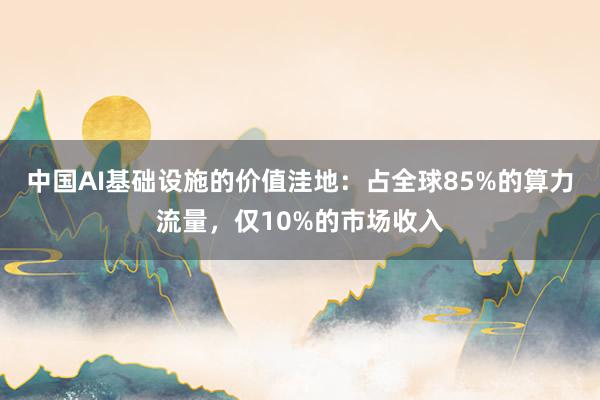 中国AI基础设施的价值洼地：占全球85%的算力流量，仅10%的市场收入