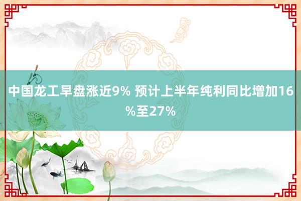 中国龙工早盘涨近9% 预计上半年纯利同比增加16%至27%