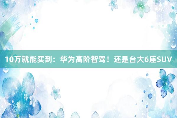 10万就能买到：华为高阶智驾！还是台大6座SUV