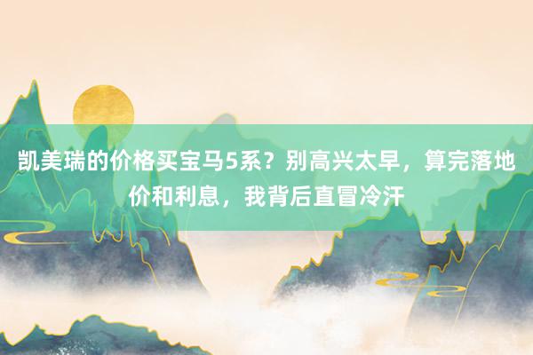 凯美瑞的价格买宝马5系？别高兴太早，算完落地价和利息，我背后直冒冷汗