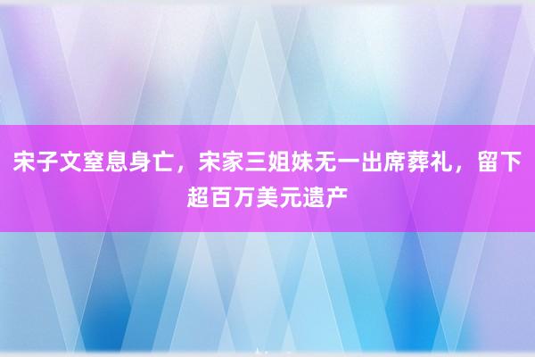 宋子文窒息身亡，宋家三姐妹无一出席葬礼，留下超百万美元遗产