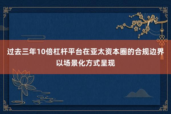 过去三年10倍杠杆平台在亚太资本圈的合规边界以场景化方式呈现