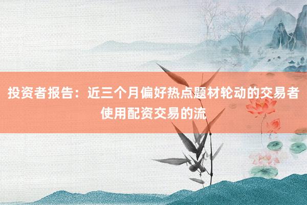 投资者报告：近三个月偏好热点题材轮动的交易者使用配资交易的流