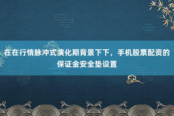 在在行情脉冲式演化期背景下下，手机股票配资的保证金安全垫设置