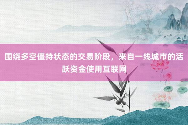 围绕多空僵持状态的交易阶段，来自一线城市的活跃资金使用互联网