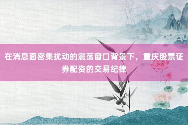 在消息面密集扰动的震荡窗口背景下，重庆股票证券配资的交易纪律