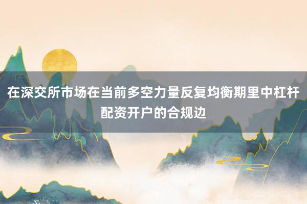 在深交所市场在当前多空力量反复均衡期里中杠杆配资开户的合规边