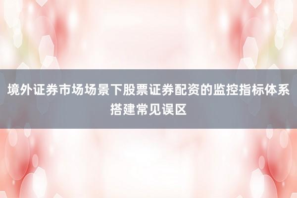 境外证券市场场景下股票证券配资的监控指标体系搭建常见误区