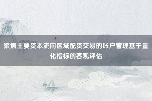 聚焦主要资本流向区域配资交易的账户管理基于量化指标的客观评估