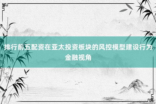 排行前五配资在亚太投资板块的风控模型建设行为金融视角