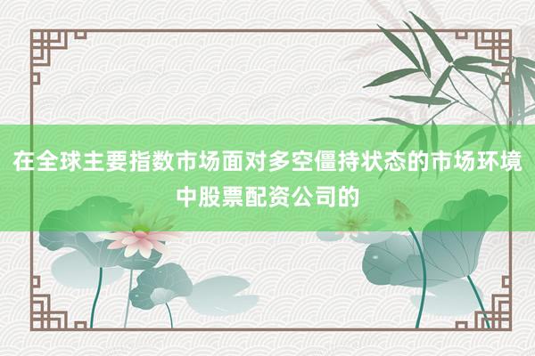在全球主要指数市场面对多空僵持状态的市场环境中股票配资公司的