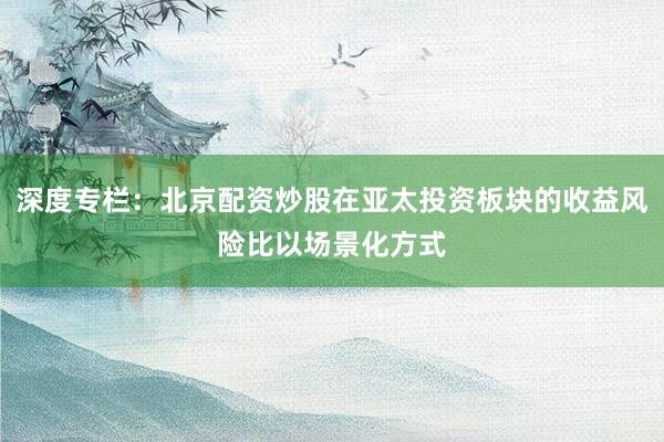 深度专栏：北京配资炒股在亚太投资板块的收益风险比以场景化方式