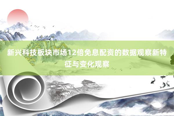 新兴科技板块市场12倍免息配资的数据观察新特征与变化观察