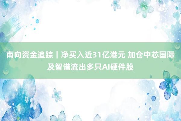 南向资金追踪｜净买入近31亿港元 加仓中芯国际及智谱流出多只AI硬件股