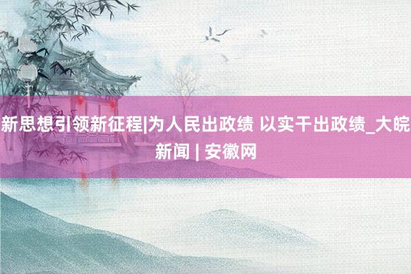 新思想引领新征程|为人民出政绩 以实干出政绩_大皖新闻 | 安徽网