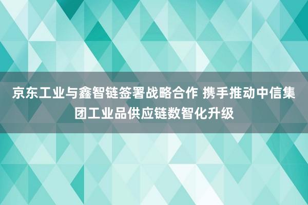 京东工业与鑫智链签署战略合作 携手推动中信集团工业品供应链数智化升级