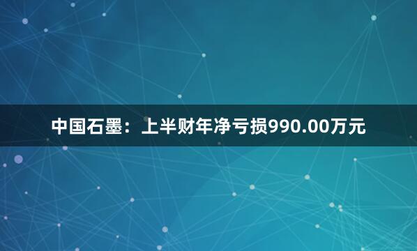 中国石墨：上半财年净亏损990.00万元