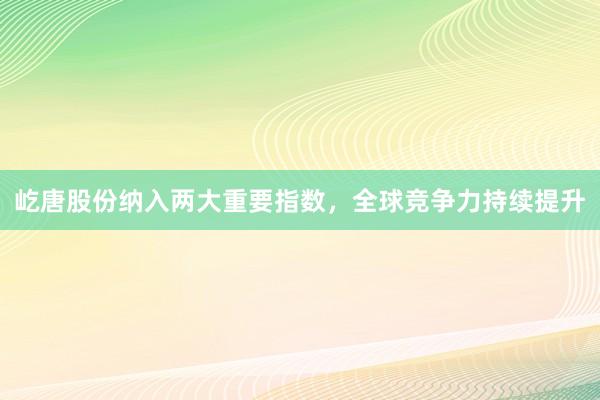 屹唐股份纳入两大重要指数,全球竞争力持续提升