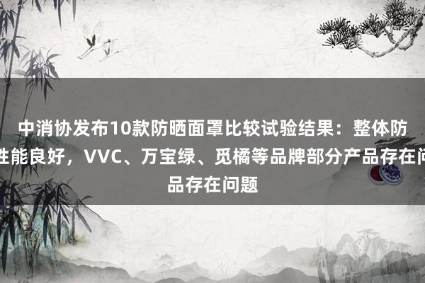 中消协发布10款防晒面罩比较试验结果：整体防晒性能良好，VVC、万宝绿、觅橘等品牌部分产品存在问题