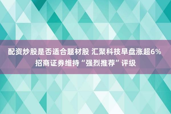 配资炒股是否适合题材股 汇聚科技早盘涨超6% 招商证券维持“强烈推荐”评级