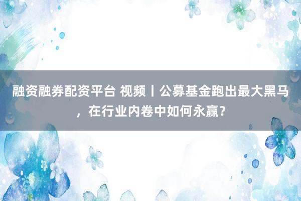 融资融券配资平台 视频丨公募基金跑出最大黑马，在行业内卷中如何永赢？