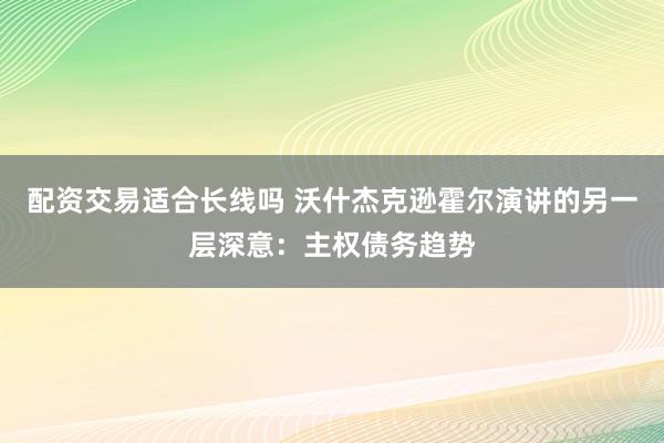 配资交易适合长线吗 沃什杰克逊霍尔演讲的另一层深意：主权债务趋势