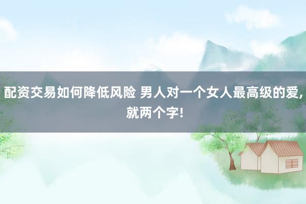 配资交易如何降低风险 男人对一个女人最高级的爱, 就两个字!