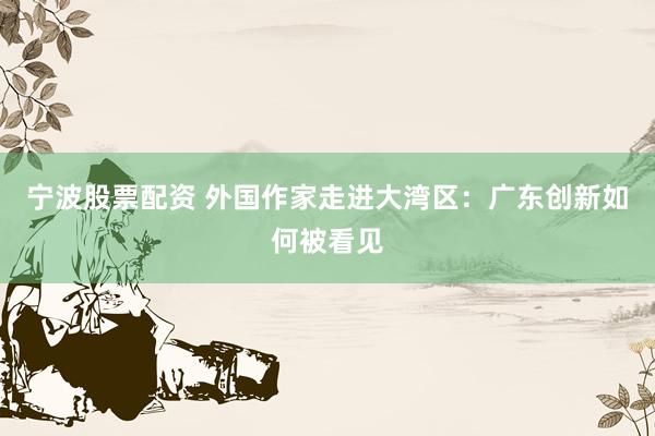 宁波股票配资 外国作家走进大湾区:广东创新如何被看见