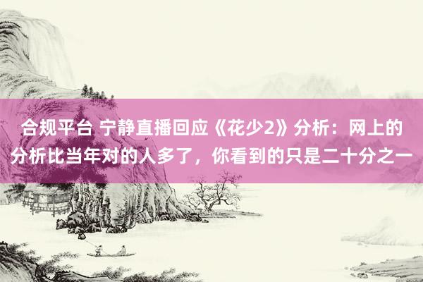 合规平台 宁静直播回应《花少2》分析:网上的分析比当年对的人多了,你看到的只是二十分之一