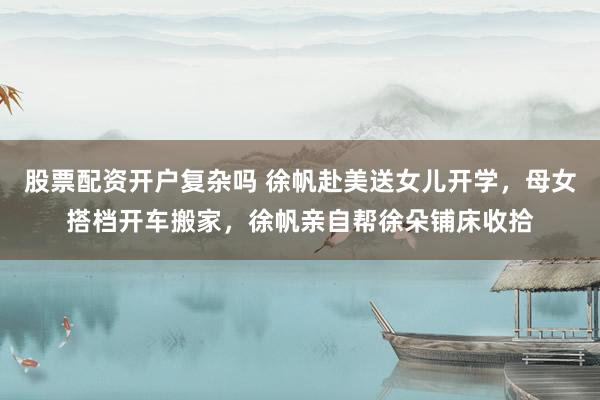 股票配资开户复杂吗 徐帆赴美送女儿开学，母女搭档开车搬家，徐帆亲自帮徐朵铺床收拾